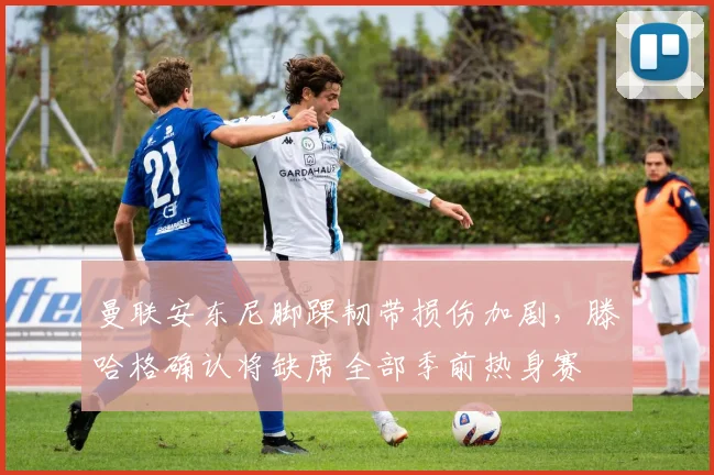 曼联安东尼脚踝韧带损伤加剧,滕哈格确认将缺席全部季前热身赛