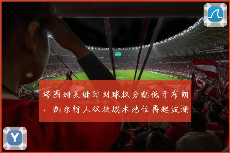 塔图姆关键时刻球权分配低于布朗,凯尔特人双核战术地位再起波澜