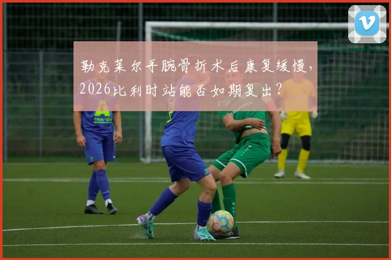 勒克莱尔手腕骨折术后康复缓慢,2026比利时站能否如期复出?