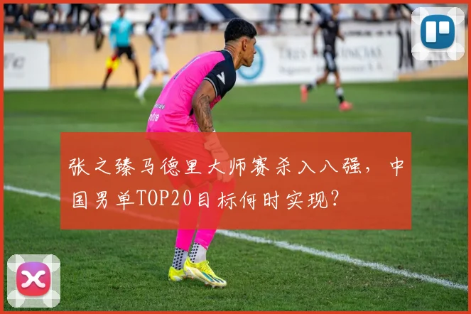 张之臻马德里大师赛杀入八强，中国男单TOP20目标何时实现？